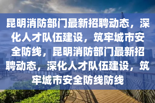 昆明消防部门最新招聘动态，深化人才队伍建设，筑牢城市安全防线，昆明消防部门最新招聘动态，深化人才队伍建设，筑牢城市安全防线防线中山市多米克自动化设备有限公司