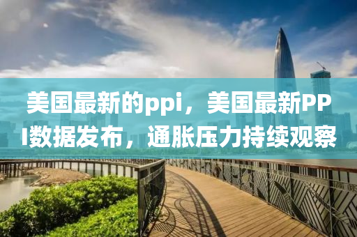 美国最新的ppi，美国最新PPI数据发布，通胀压力持续观察中山市多米克自动化设备有限公司
