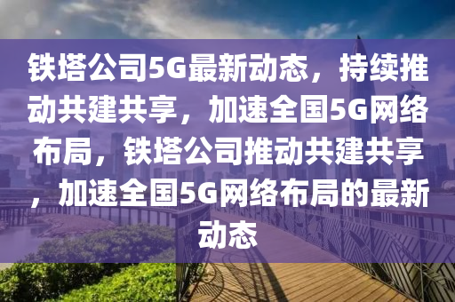 铁塔公司5G最新动态，持续推动共建共享，加速全国5G网络布局，铁塔公司推动共建共享，加速全国5G网络布局的最新动态中山市多米克自动化设备有限公司