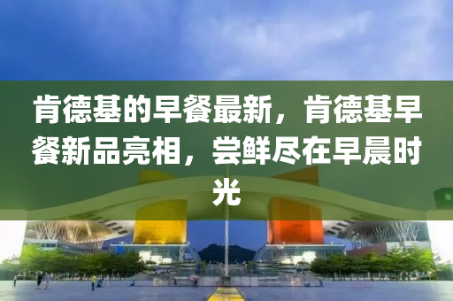 肯德基的早餐最新，肯德基中山市多米克自动化设备有限公司早餐新品亮相，尝鲜尽在早晨时光