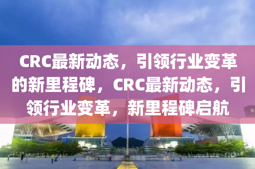 CRC最新动态，引领行业变革的新里程碑，CRC最新动态，引领行业变革，新里程碑启航中山市多米克自动化设备有限公司