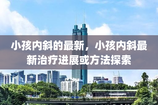 小孩内斜的最新，小孩中山市多米克自动化设备有限公司内斜最新治疗进展或方法探索
