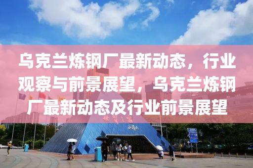 乌克兰炼钢厂最新动态，行业观察与前景展望，乌克兰炼钢厂最新动态及行业前景展望中山市多米克自动化设备有限公司