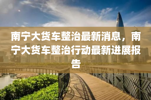 南宁大货车整治最新消息，南宁大货车整治行动最新进展报告中山市多米克自动化设备有限公司