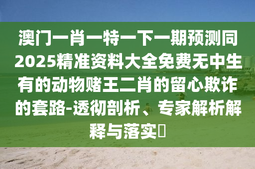 澳门一肖一特一下一期预测同2025精准资料大全免费无中生有的动物赌王二肖的留心欺诈的套路-透彻剖析、专家解析解释与中山市多米克自动化设备有限公司落实​