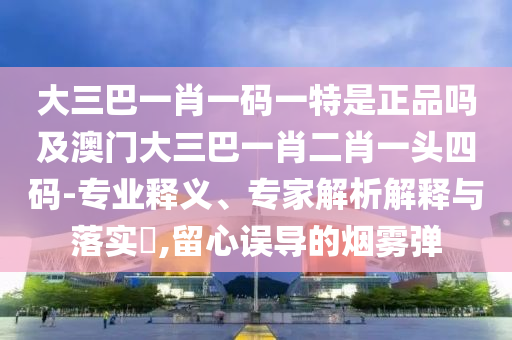 大三巴一肖一码一特是正品吗及澳门大三巴一肖二肖一头四码-专业释义、专家解析解释与落实​,留心误导的烟雾弹中山市多米克自动化设备有限公司