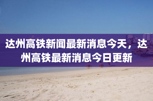 达州高铁新闻最新消息今天，达州高铁最新消息今日更新中山市多米克自动化设备有限公司