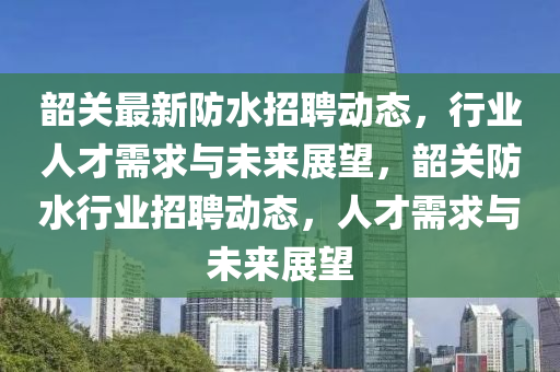 韶关最新防水招聘动态，行业人才需求与未来展望，韶关防水行业招聘动态，人才需求中山市多米克自动化设备有限公司与未来展望
