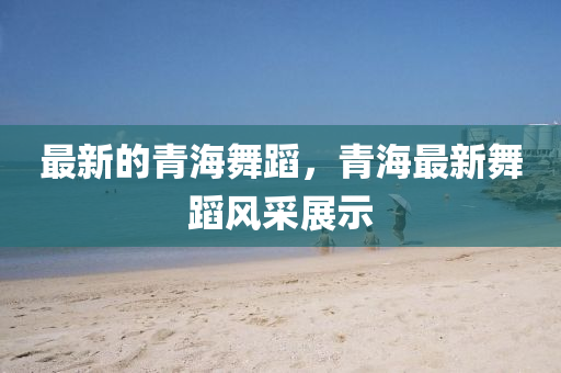 最新的青海舞蹈，青海最新舞蹈风采展示中山市多米克自动化设备有限公司