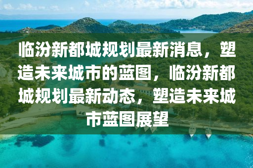 临汾新都城规划最新消息，塑造未来城市的蓝图，临汾新都城规划最新动态，塑造中山市多米克自动化设备有限公司未来城市蓝图展望