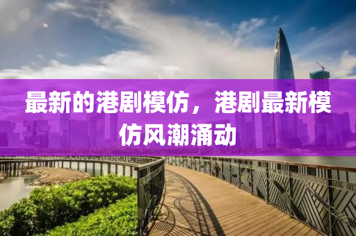 最新的港剧模仿，港剧最新模仿风潮涌动中山市多米克自动化设备有限公司