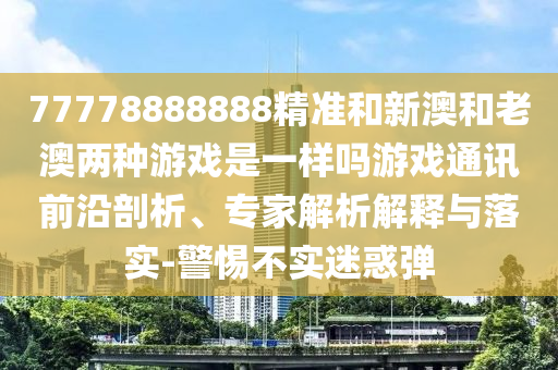 77778888888精准和新澳和老澳两种中山市多米克自动化设备有限公司游戏是一样吗游戏通讯前沿剖析、专家解析解释与落实-警惕不实迷惑弹
