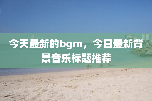今天最新的bgm，今日最新背景音乐标题推荐中山市多米克自动化设备有限公司