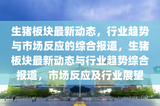 生猪板块最新动态，行业趋势与市场反应的综合报道，生猪板块最新动态与行业趋势综合报道，市场反应及行业展望中山市多米克自动化设备有限公司