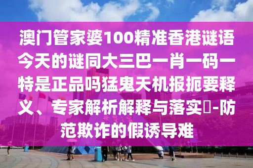 澳门管家婆100精准香港谜语今天的谜同大三巴一肖一码一特是正品吗猛鬼天机报扼要释义、专家解析解释与落实​-防范欺诈的假诱导难中山市多米克自动化设备有限公司