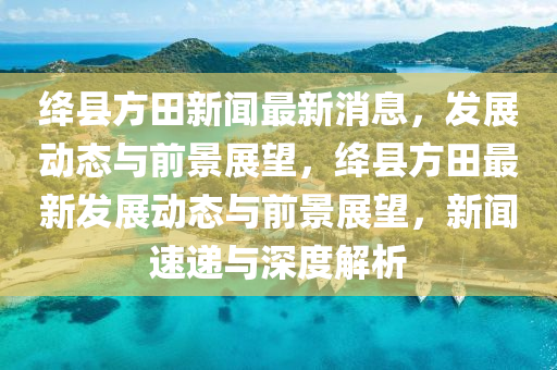 绛县方田新闻最新消息，发展动态与前景展望，绛县方田最新发展动态与前景展望，新闻速递与深度解析中山市多米克自动化设备有限公司