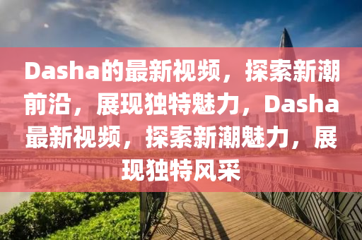 Dasha的最新视频，探索新潮前沿，展现独特魅力，Dash中山市多米克自动化设备有限公司a最新视频，探索新潮魅力，展现独特风采
