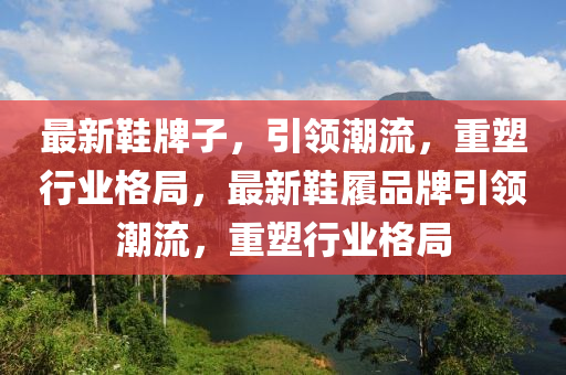 最新鞋牌子，引领潮流，重塑行业格局，最新鞋履品牌引领潮流，重塑行业格局