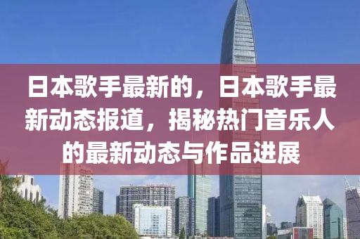 日本歌手最新的，日本歌手最新动态报道，揭秘热门音乐人的最新动态与作品进展