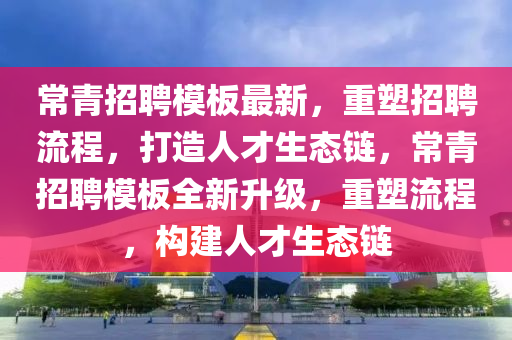 常青招聘模板最新，重塑招聘流程，打造人才生态链，常青招聘模板全新升级，重塑流程，构建人才生态链