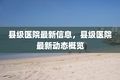 县级医院最新信息，县级医院最新动态概览