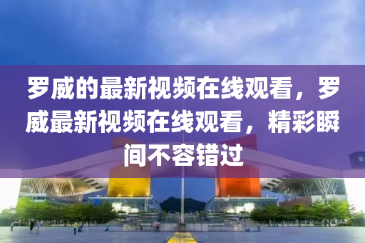 罗威的最新视频在线观看，罗威最新视频在线观看，精彩瞬间不容错过