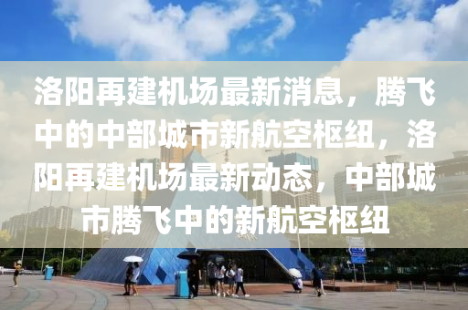 洛阳再建机场最新消息，腾飞中的中部城市新航空枢纽，洛阳再建机场最新动态，中部城市腾飞中的新航空枢纽