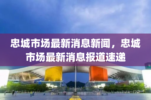 忠城市场最新消息新闻，忠城市场最新消息报道速递