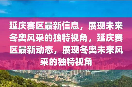 延庆赛区最新信息，展现未来冬奥风采的独特视角，延庆赛区最新动态，展现冬奥未来风采的独特视角