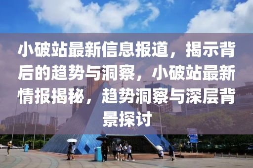 小破站最新信息报道，揭示背后的趋势与洞察，小破站最新情报揭秘，趋势洞察与深层背景探讨