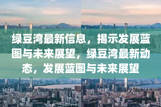 绿豆湾最新信息，揭示发展蓝图与未来展望，绿豆湾最新动态，发展蓝图与未来展望