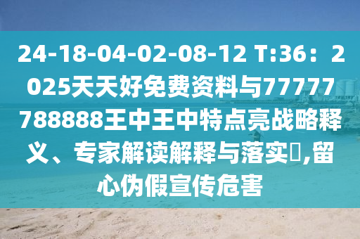 24-18-04-02-08-12 T:36：2025天天好免费资料与77777788888王中王中特点亮战略释义、专家解读解释与落实​,留心伪假宣传危害