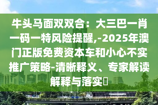 牛头马面双双合：大三巴一肖一码一特风险提醒,-2025年澳门正版免费资本车和小心不实推广策略-清晰释义、专家解读解释与落实​