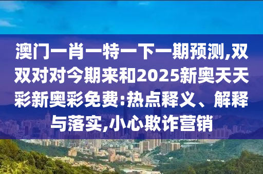 澳门一肖一特一下一期预测,双双对对今期来和2025新奥天天彩新奥彩免费:热点释义、解释与落实,小心欺诈营销