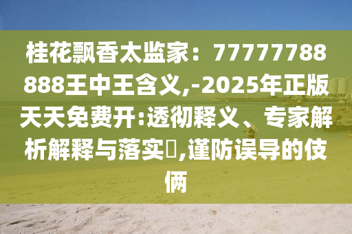 桂花飘香太监家：77777788888王中王含义,-2025年正版天天免费开:透彻释义、专家解析解释与落实​,谨防误导的伎俩