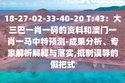 18-27-02-33-40-20 T:43：大三巴一肖一码的资料和澳门一肖一马中特预测-成果分析、专家解析解释与落实,抵制误导的假把式