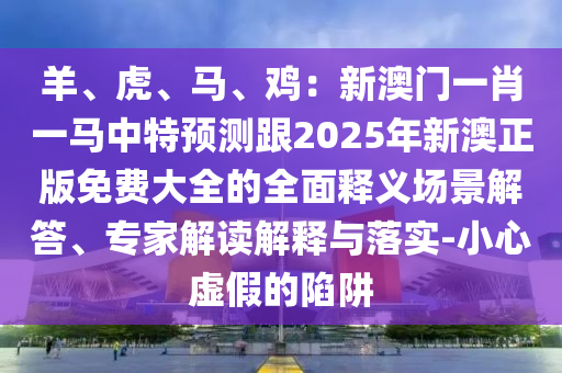 羊、虎、马、鸡：新澳门一肖一马中特预测跟2025年新澳正版免费大全的全面释义场景解答、专家解读解释与落实-小心虚假的陷阱
