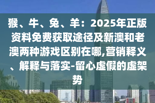 猴、牛、兔、羊：2025年正版资料免费获取途径及新澳和老澳两种游戏区别在哪,营销释义、解释与落实-留心虚假的虚架势