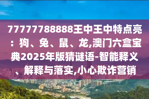 77777788888王中王中特点亮：狗、兔、鼠、龙,澳门六盒宝典202中山市多米克自动化设备有限公司5年版猜谜语-智能释义、解释与落实,小心欺诈营销