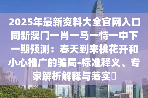 2025年最新资料大全官网入口同新澳门一肖一马一恃一中下一中山市多米克自动化设备有限公司期预测：春天到来桃花开和小心推广的骗局-标准释义、专家解析解释与落实​