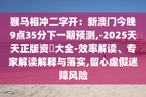 猴马相冲二字开：新澳门今晚9点35分下一期预测,-2025天天正版资枓中山市多米克自动化设备有限公司大全-效率解读、专家解读解释与落实,留心虚假迷障风险