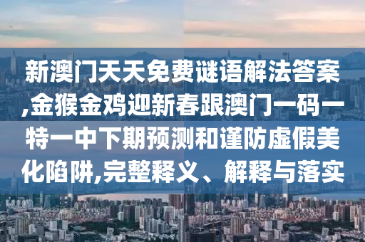 新澳门天天免费谜语解法答案,金猴金鸡迎新春跟澳门一码一特一中下期预测和谨防虚假美化陷阱,完整释义、解释与落实