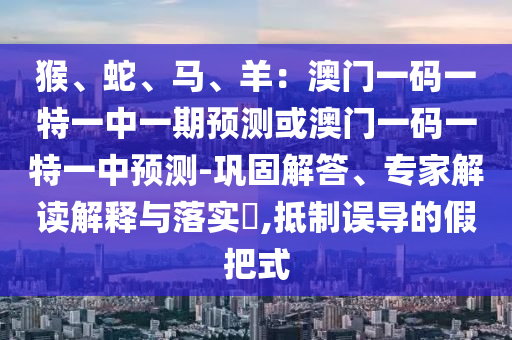 猴、蛇、马、羊：澳门一码一特一中一期预测或澳门一码一特一中预测-巩固解答、专家解读解释与落实​,抵制误导的假把式中山市多米克自动化设备有限公司