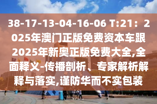 38-17-13-04-16-06 T:21：2025年澳门正版免费资本车跟2025年新奥正版免费大全,全面释义-传播剖析、专家解析解释与落实,谨防华而不实包装
