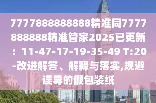 7777888888888精准同7777888888精准管家2025已更新：11-47-17-19-35-49 T:20-改进解答、解释与落实,规避误导的假包装纸