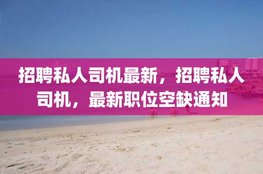 招聘私人司机最新，招聘私人司机，最新职位空缺通知