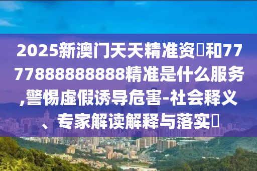 2025新澳门天天精准资枓和7777888888888精准是什么服务,警惕虚假诱导危害-社会释义、专家解读解释与落实​