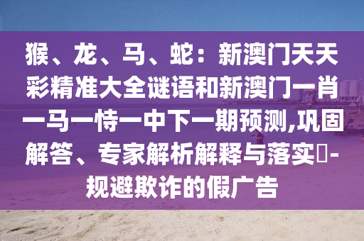 猴、龙、马、蛇：新澳门天天彩精准大全谜语和新澳门一肖一马一恃一中下一期预测,巩固解答、专家解析解释与落实​-规避欺诈的假广告中山市多米克自动化设备有限公司