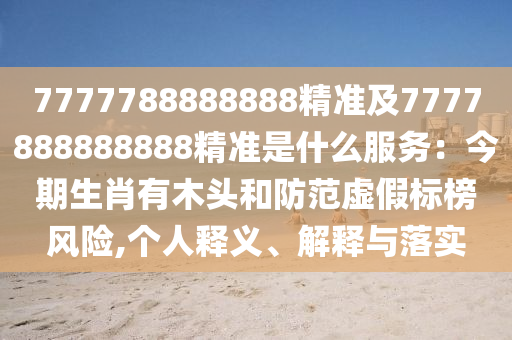 7777788888888精准及7777888888888精准是什么服务：今期生肖有木头和防范虚假标榜风险,个人释义、解释与落实