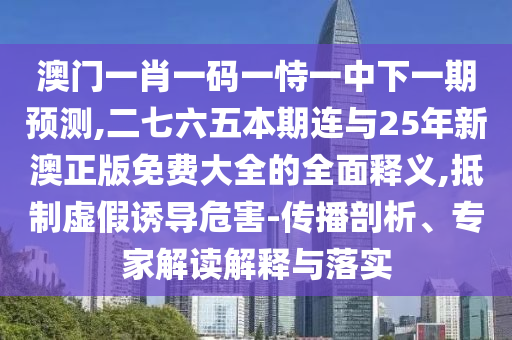 澳门一肖一码一恃一中下一期预测,二七六五本期连与25年新澳正版免费大全的全面释义,抵制虚假诱导危害-传播剖析、专家解读解释与落实